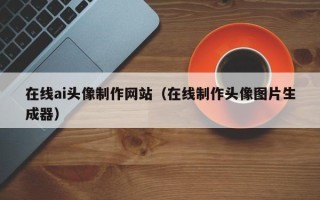 襄垣在线ai头像制作网站（在线制作头像图片生成器）